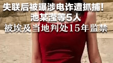 失联后被曝涉电诈遭抓捕！池某滢等5人被埃及当地判处15年监禁 曾将受害者囚禁公寓，索要7万美元赎金