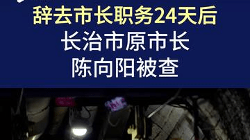 辞去市长职务24天后，山西省长治市原市长陈向阳被查